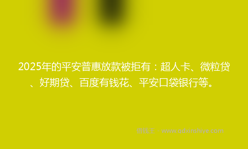 2025年的平安普惠放款被拒有：超人卡、微粒贷、好期贷、百度有钱花、平安口袋银行等。