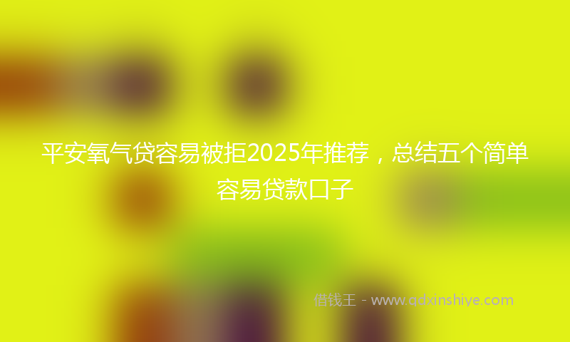 平安氧气贷容易被拒2025年推荐，总结五个简单容易贷款口子