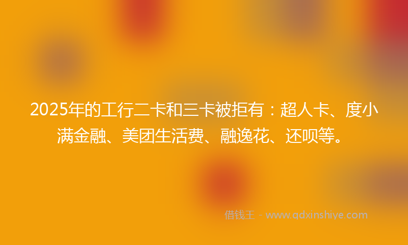 2025年的工行二卡和三卡被拒有：超人卡、度小满金融、美团生活费、融逸花、还呗等。