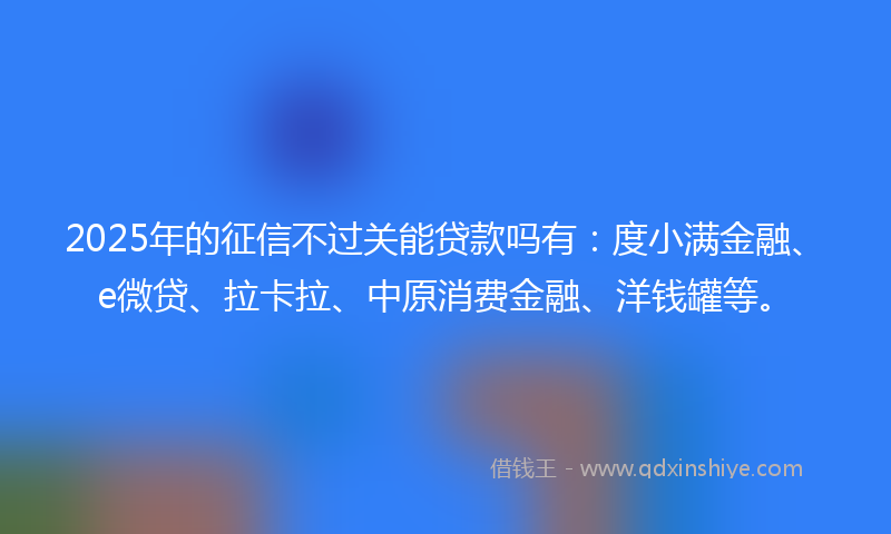 2025年的征信不过关能贷款吗有：度小满金融、e微贷、拉卡拉、中原消费金融、洋钱罐等。