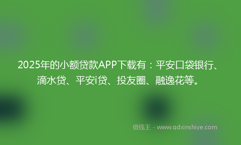 2025年的小额贷款APP下载有：平安口袋银行、滴水贷、平安i贷、投友圈、融逸花等。