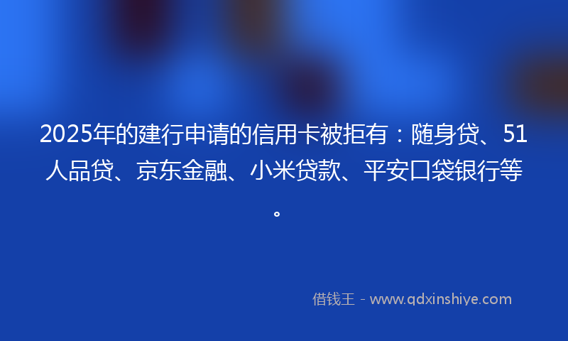 2025年的建行申请的信用卡被拒有：随身贷、51人品贷、京东金融、小米贷款、平安口袋银行等。