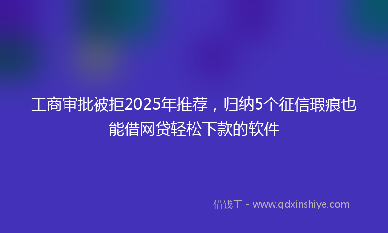 工商审批被拒2025年推荐，归纳5个征信瑕疵也能借网贷轻松下款的软件