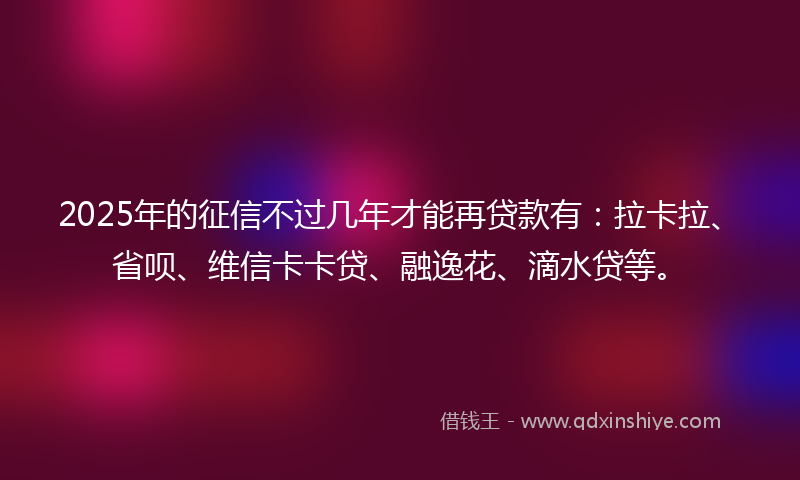 2025年的征信不过几年才能再贷款有：拉卡拉、省呗、维信卡卡贷、融逸花、滴水贷等。