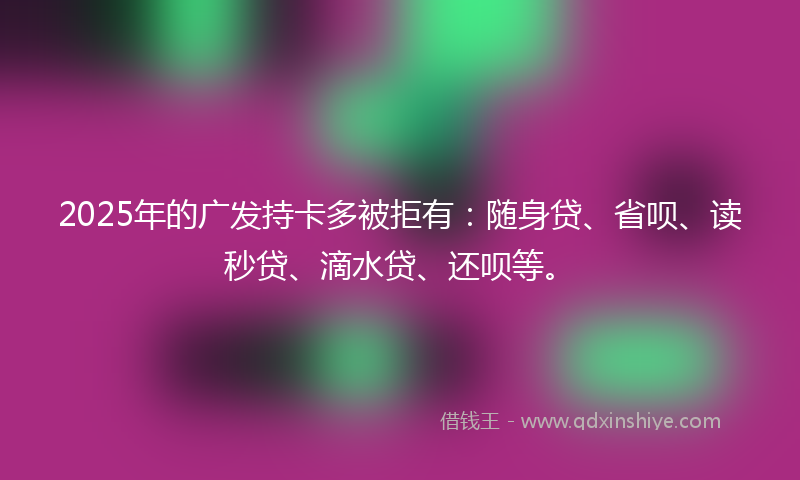 2025年的广发持卡多被拒有：随身贷、省呗、读秒贷、滴水贷、还呗等。
