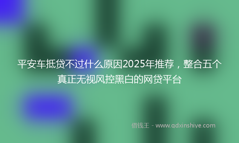 平安车抵贷不过什么原因2025年推荐，整合五个真正无视风控黑白的网贷平台