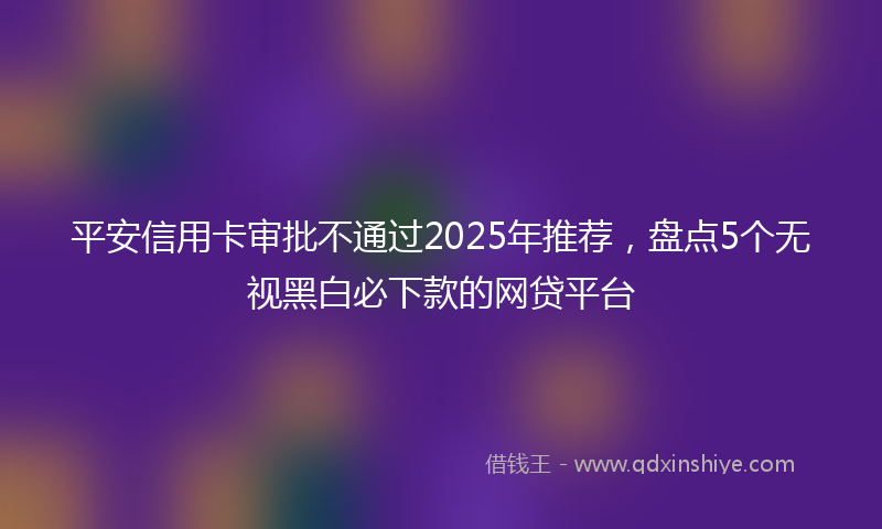 平安信用卡审批不通过2025年推荐，盘点5个无视黑白必下款的网贷平台