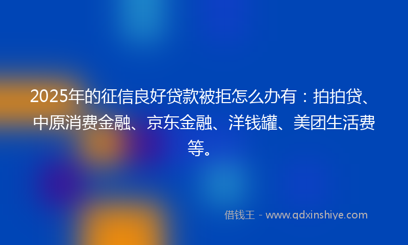 2025年的征信良好贷款被拒怎么办有：拍拍贷、中原消费金融、京东金融、洋钱罐、美团生活费等。
