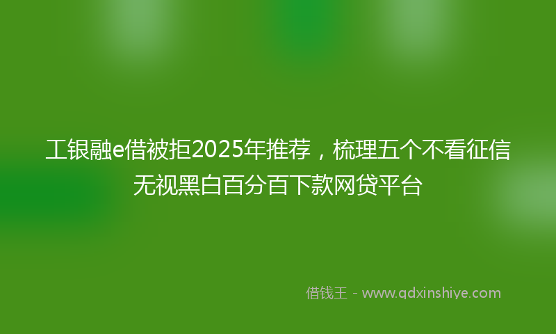 工银融e借被拒2025年推荐，梳理五个不看征信无视黑白百分百下款网贷平台