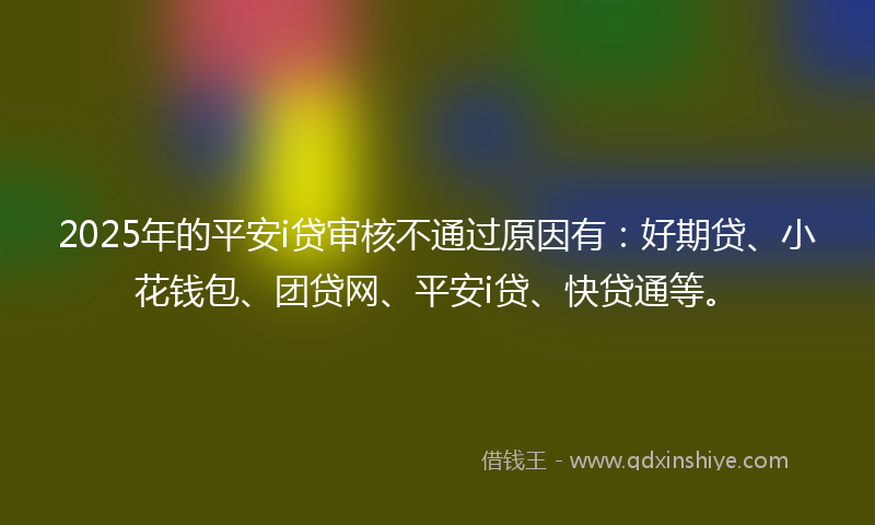 2025年的平安i贷审核不通过原因有：好期贷、小花钱包、团贷网、平安i贷、快贷通等。