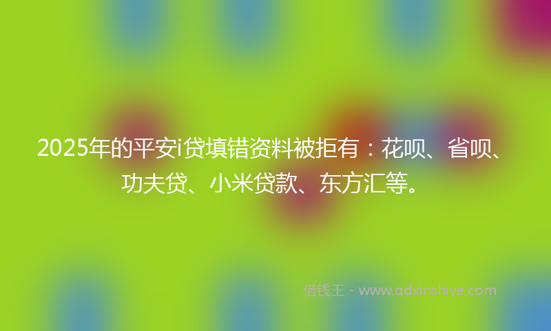 2025年的平安i贷填错资料被拒有：花呗、省呗、功夫贷、小米贷款、东方汇等。