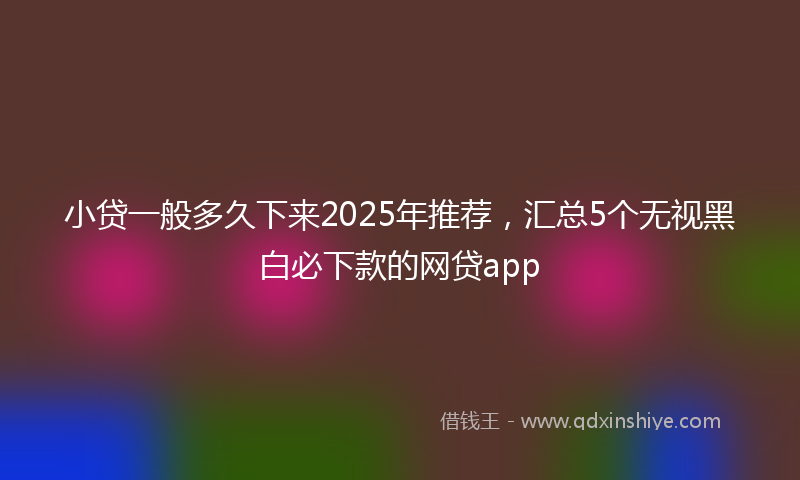 小贷一般多久下来2025年推荐，汇总5个无视黑白必下款的网贷app