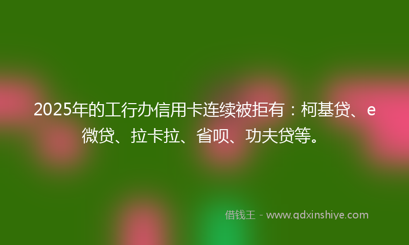 2025年的工行办信用卡连续被拒有：柯基贷、e微贷、拉卡拉、省呗、功夫贷等。