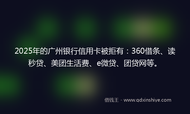 2025年的广州银行信用卡被拒有：360借条、读秒贷、美团生活费、e微贷、团贷网等。