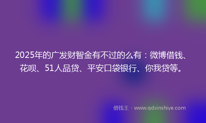 2025年的广发财智金有不过的么有：微博借钱、花呗、51人品贷、平安口袋银行、你我贷等。