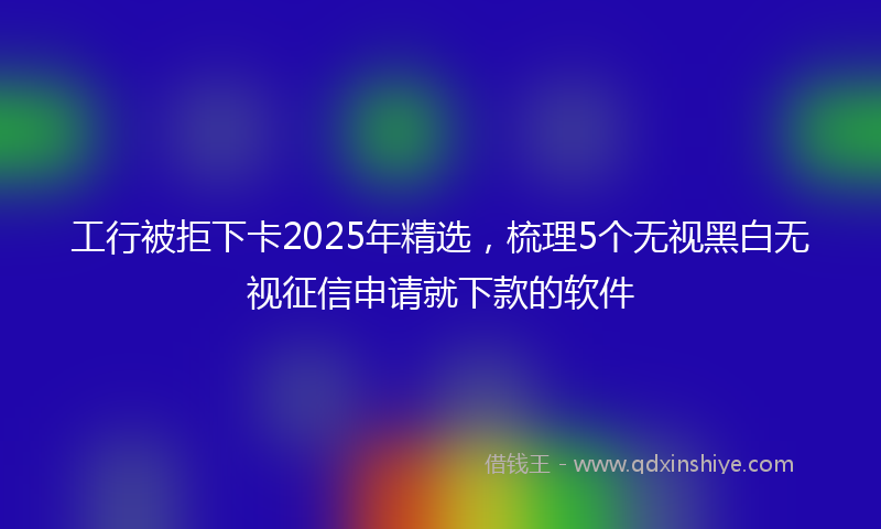 工行被拒下卡2025年精选，梳理5个无视黑白无视征信申请就下款的软件