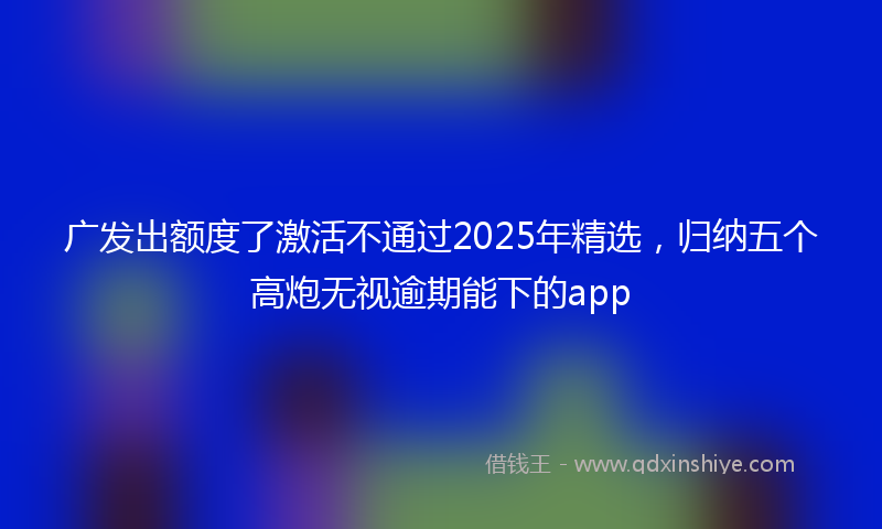 广发出额度了激活不通过2025年精选，归纳五个高炮无视逾期能下的app