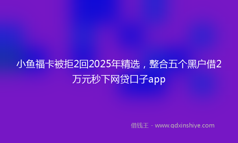 小鱼福卡被拒2回2025年精选，整合五个黑户借2万元秒下网贷口子app