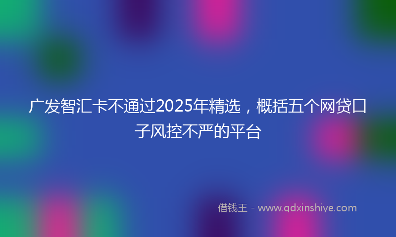 广发智汇卡不通过2025年精选，概括五个网贷口子风控不严的平台
