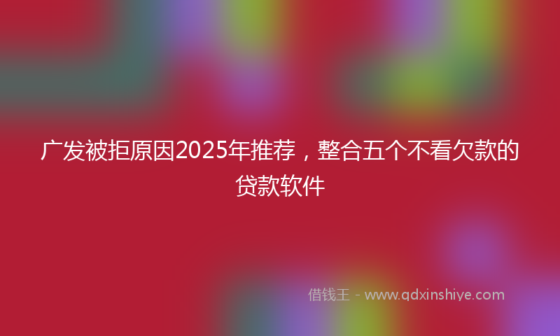 广发被拒原因2025年推荐，整合五个不看欠款的贷款软件