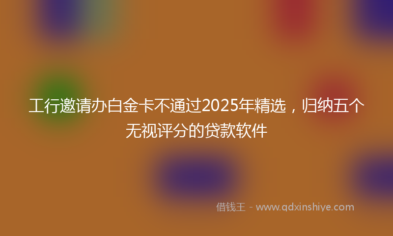 工行邀请办白金卡不通过2025年精选，归纳五个无视评分的贷款软件