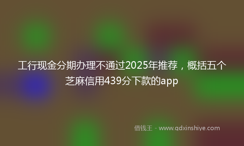 工行现金分期办理不通过2025年推荐，概括五个芝麻信用439分下款的app
