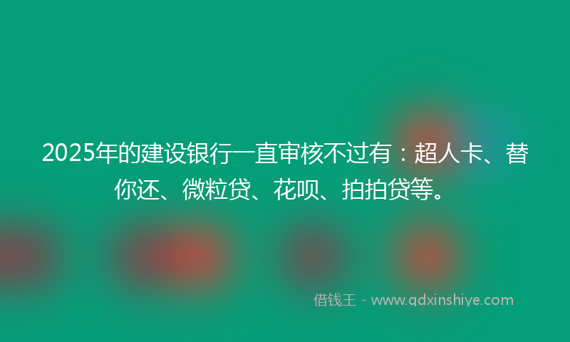 2025年的建设银行一直审核不过有：超人卡、替你还、微粒贷、花呗、拍拍贷等。