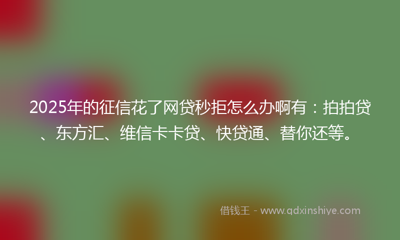 2025年的征信花了网贷秒拒怎么办啊有：拍拍贷、东方汇、维信卡卡贷、快贷通、替你还等。