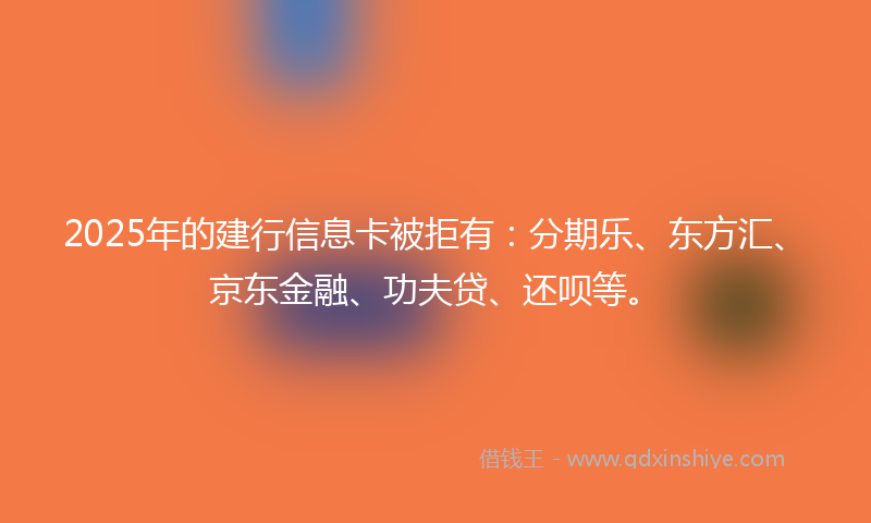 2025年的建行信息卡被拒有：分期乐、东方汇、京东金融、功夫贷、还呗等。