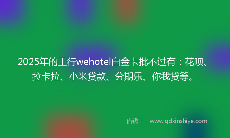2025年的工行wehotel白金卡批不过有：花呗、拉卡拉、小米贷款、分期乐、你我贷等。