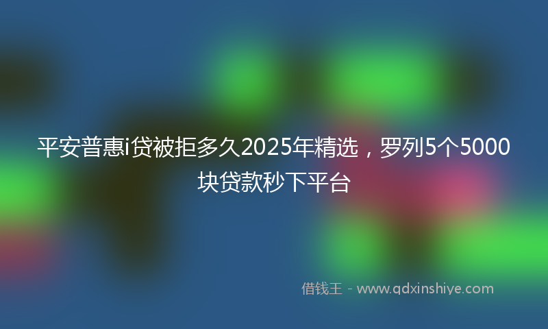 平安普惠i贷被拒多久2025年精选，罗列5个5000块贷款秒下平台