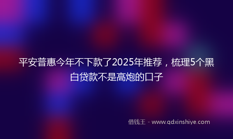 平安普惠今年不下款了2025年推荐，梳理5个黑白贷款不是高炮的口子