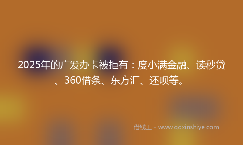 2025年的广发办卡被拒有：度小满金融、读秒贷、360借条、东方汇、还呗等。