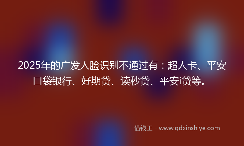 2025年的广发人脸识别不通过有：超人卡、平安口袋银行、好期贷、读秒贷、平安i贷等。