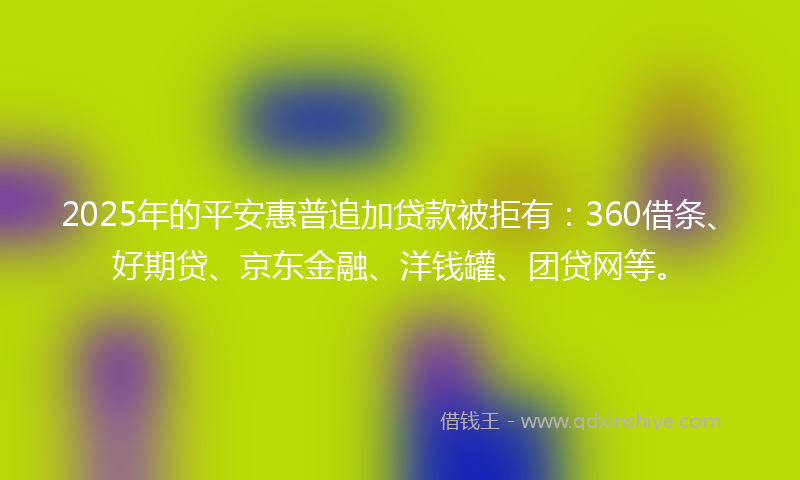 2025年的平安惠普追加贷款被拒有：360借条、好期贷、京东金融、洋钱罐、团贷网等。
