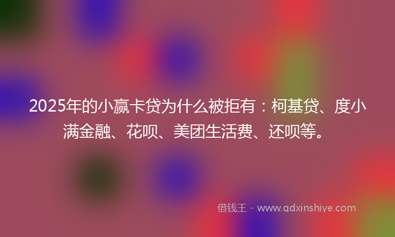 2025年的小赢卡贷为什么被拒有：柯基贷、度小满金融、花呗、美团生活费、还呗等。