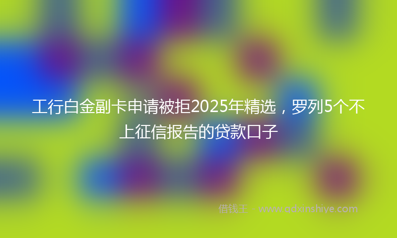 工行白金副卡申请被拒2025年精选，罗列5个不上征信报告的贷款口子