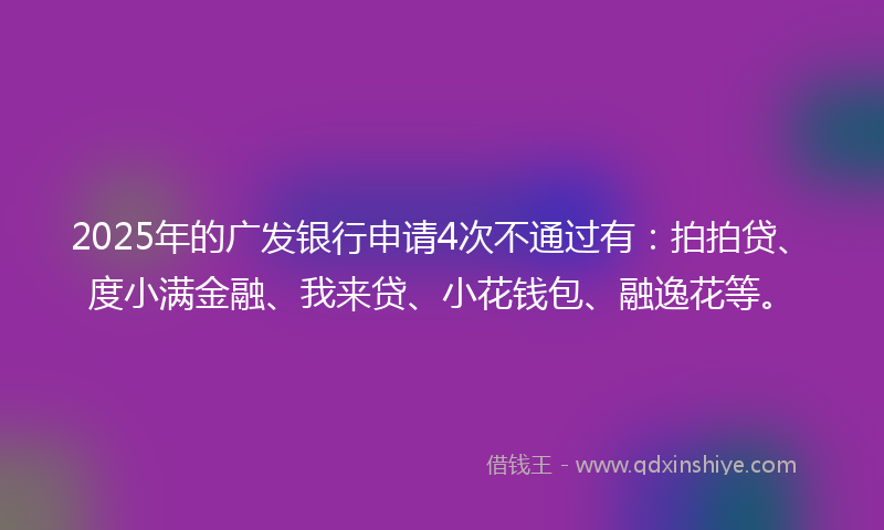 2025年的广发银行申请4次不通过有：拍拍贷、度小满金融、我来贷、小花钱包、融逸花等。