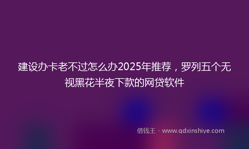 建设办卡老不过怎么办2025年推荐，罗列五个无视黑花半夜下款的网贷软件
