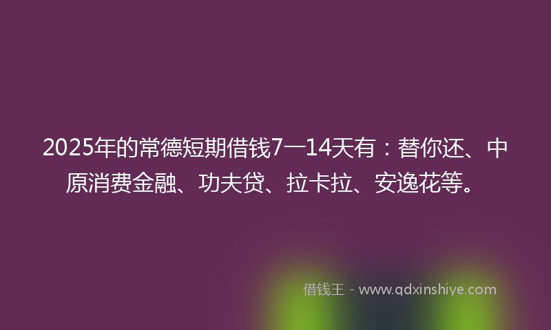 2025年的常德短期借钱7一14天有：替你还、中原消费金融、功夫贷、拉卡拉、安逸花等。