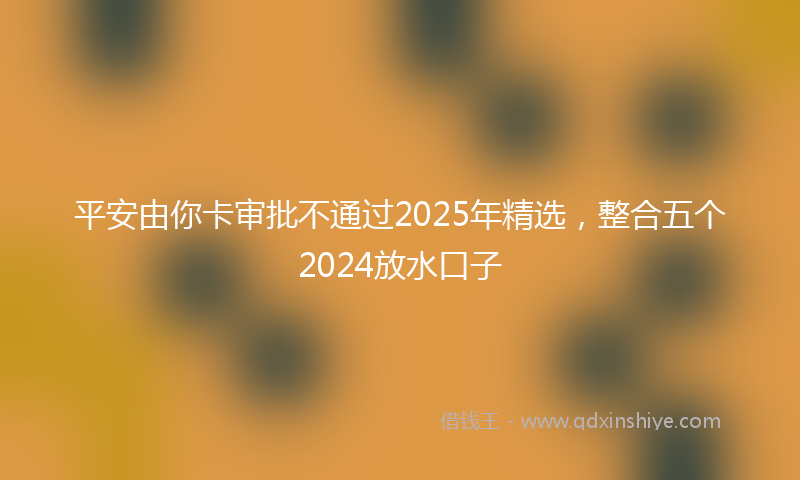 平安由你卡审批不通过2025年精选，整合五个2024放水口子
