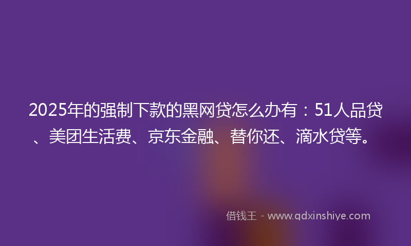 2025年的强制下款的黑网贷怎么办有：51人品贷、美团生活费、京东金融、替你还、滴水贷等。
