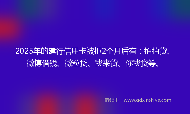 2025年的建行信用卡被拒2个月后有：拍拍贷、微博借钱、微粒贷、我来贷、你我贷等。