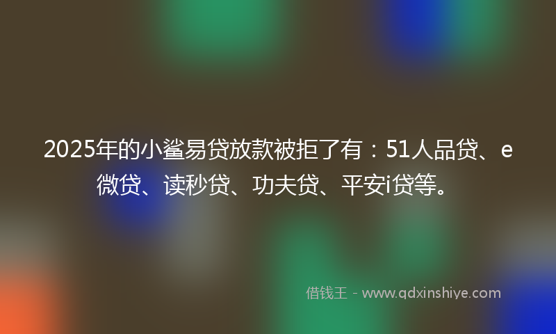 2025年的小鲨易贷放款被拒了有：51人品贷、e微贷、读秒贷、功夫贷、平安i贷等。