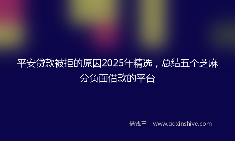 平安贷款被拒的原因2025年精选，总结五个芝麻分负面借款的平台