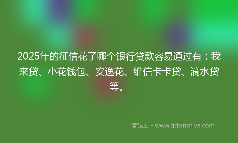 2025年的征信花了哪个银行贷款容易通过有：我来贷、小花钱包、安逸花、维信卡卡贷、滴水贷等。