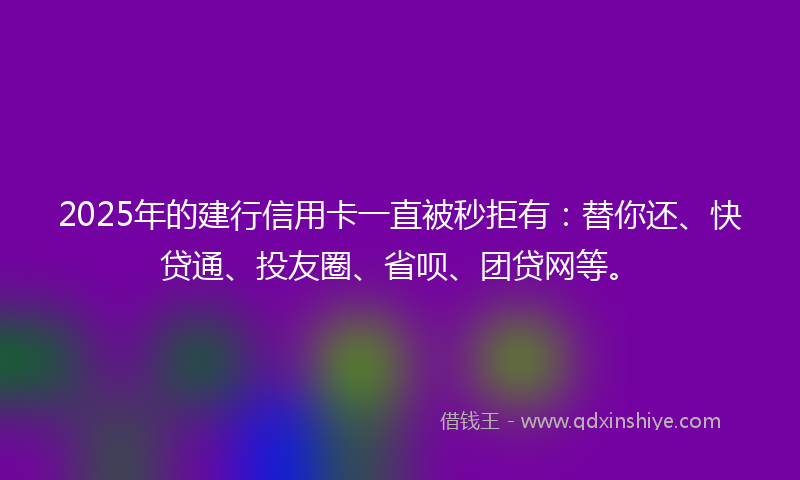 2025年的建行信用卡一直被秒拒有：替你还、快贷通、投友圈、省呗、团贷网等。