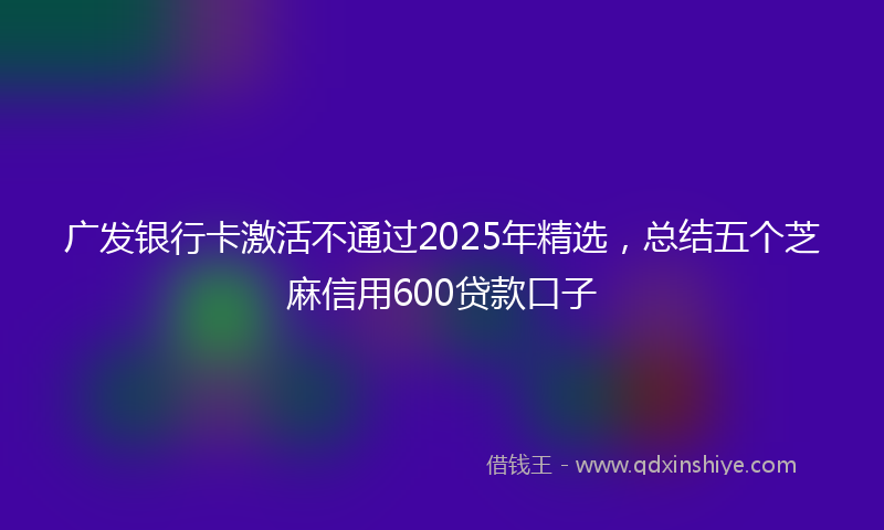 广发银行卡激活不通过2025年精选，总结五个芝麻信用600贷款口子