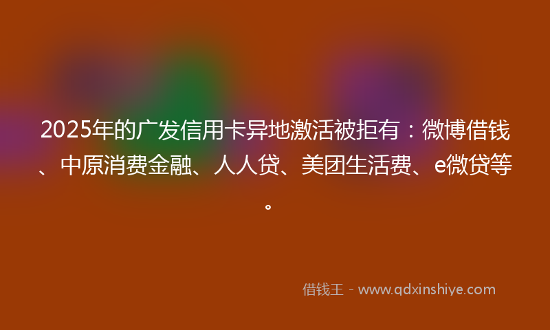 2025年的广发信用卡异地激活被拒有：微博借钱、中原消费金融、人人贷、美团生活费、e微贷等。