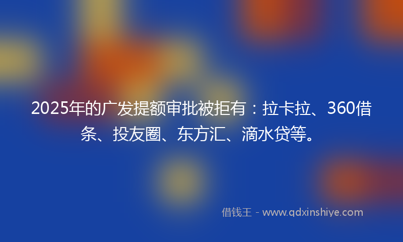 2025年的广发提额审批被拒有：拉卡拉、360借条、投友圈、东方汇、滴水贷等。